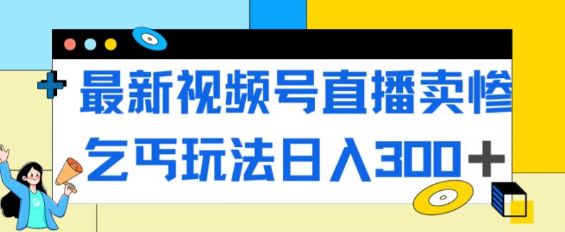 最新视频号直播卖惨乞讨玩法，流量嘎嘎滴，轻松日入300+网赚项目-副业赚钱-互联网创业-资源整合四水哥网创网赚